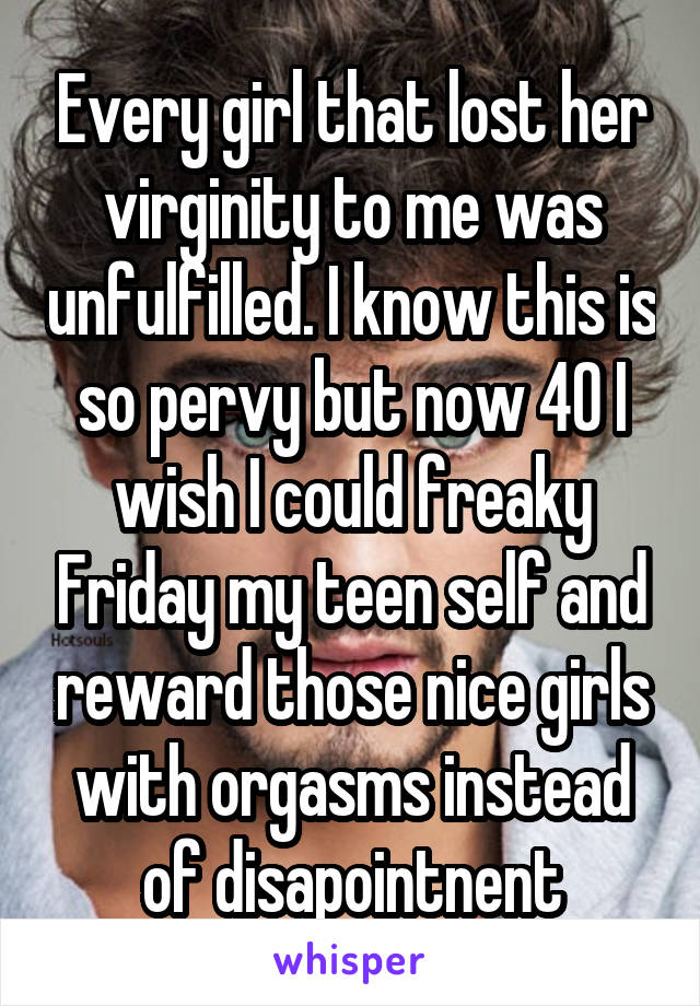 Every girl that lost her virginity to me was unfulfilled. I know this is so pervy but now 40 I wish I could freaky Friday my teen self and reward those nice girls with orgasms instead of disapointnent