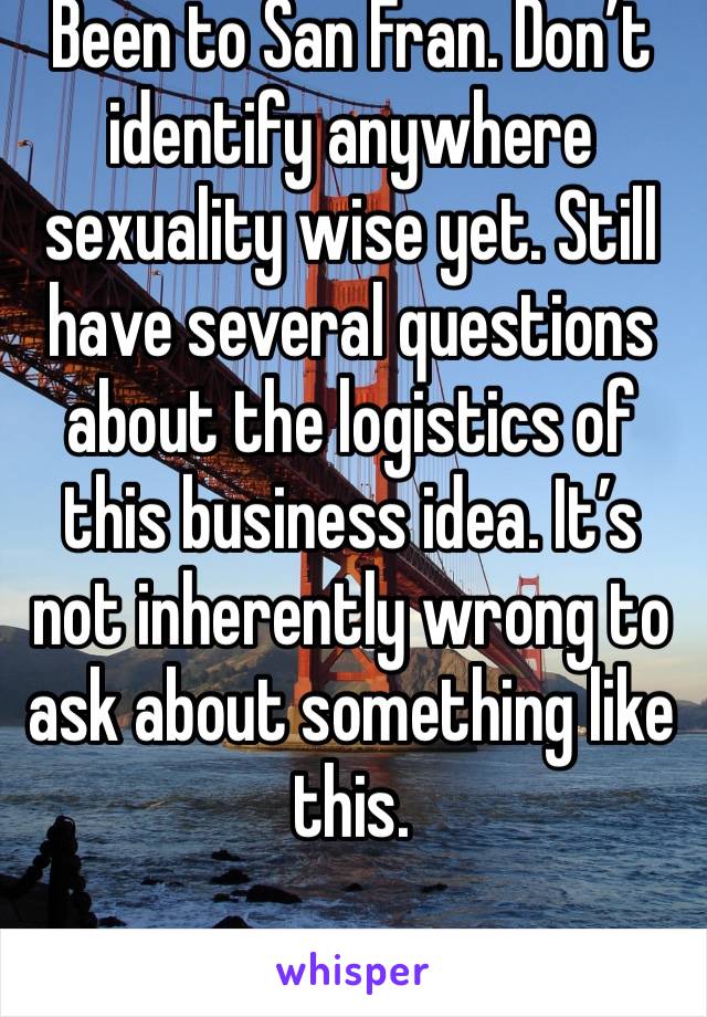 Been to San Fran. Don’t identify anywhere sexuality wise yet. Still have several questions about the logistics of this business idea. It’s not inherently wrong to ask about something like this. 