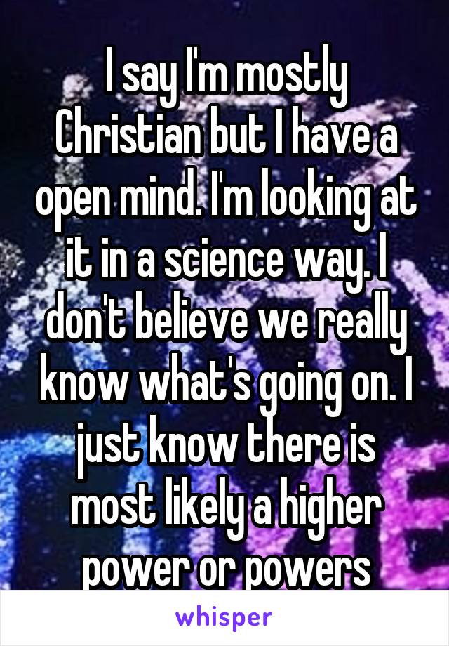 I say I'm mostly Christian but I have a open mind. I'm looking at it in a science way. I don't believe we really know what's going on. I just know there is most likely a higher power or powers