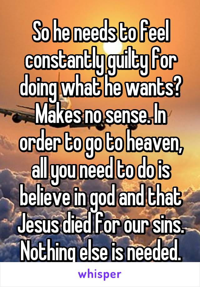 So he needs to feel constantly guilty for doing what he wants? Makes no sense. In order to go to heaven, all you need to do is believe in god and that Jesus died for our sins. Nothing else is needed.