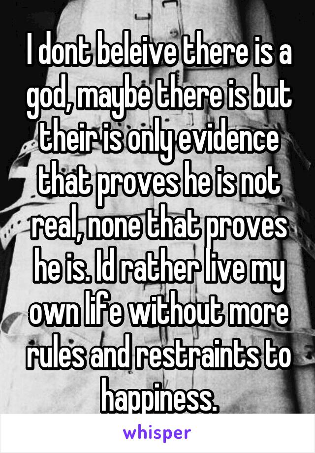 I dont beleive there is a god, maybe there is but their is only evidence that proves he is not real, none that proves he is. Id rather live my own life without more rules and restraints to happiness.