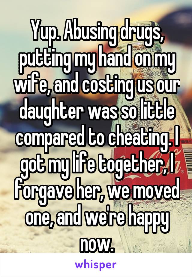 Yup. Abusing drugs, putting my hand on my wife, and costing us our daughter was so little compared to cheating. I got my life together, I forgave her, we moved one, and we're happy now.