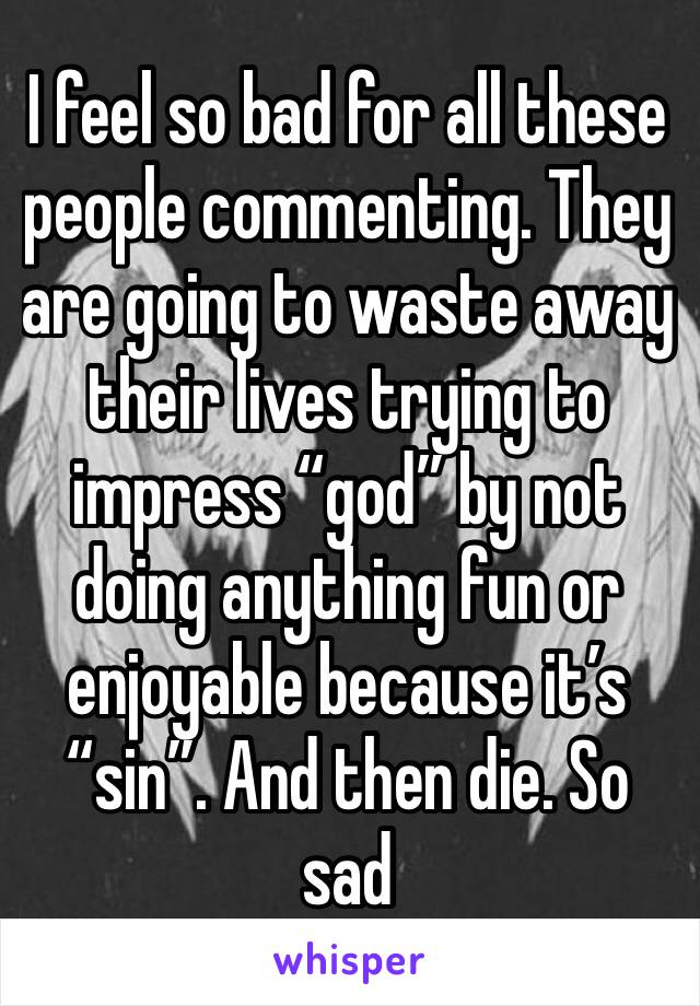 I feel so bad for all these people commenting. They are going to waste away their lives trying to impress “god” by not doing anything fun or enjoyable because it’s “sin”. And then die. So sad