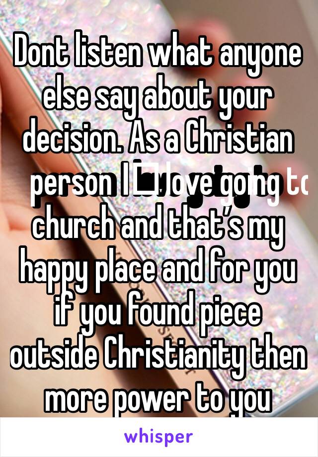 Dont listen what anyone else say about your decision. As a Christian person I️ love going to church and that’s my happy place and for you if you found piece outside Christianity then more power to you