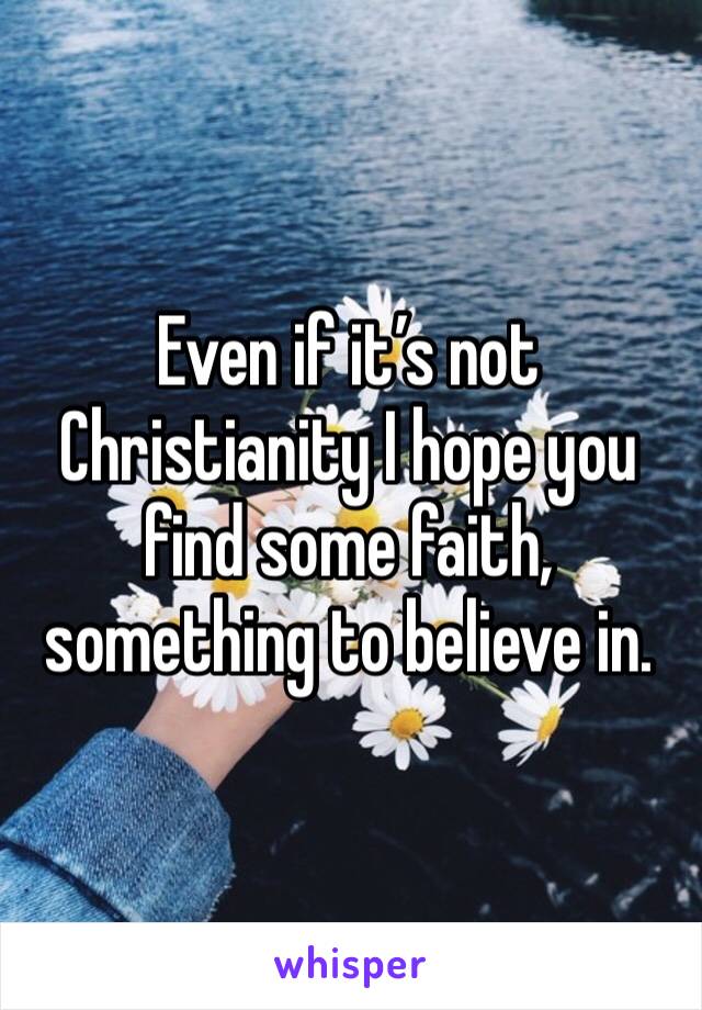 Even if it’s not Christianity I hope you find some faith, something to believe in.