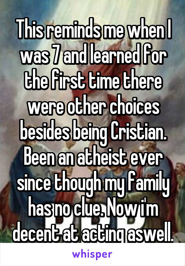 This reminds me when I was 7 and learned for the first time there were other choices besides being Cristian. Been an atheist ever since though my family has no clue. Now i'm decent at acting aswell.