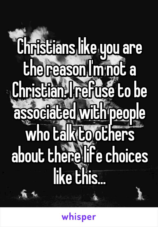 Christians like you are the reason I'm not a Christian. I refuse to be associated with people who talk to others about there life choices like this...