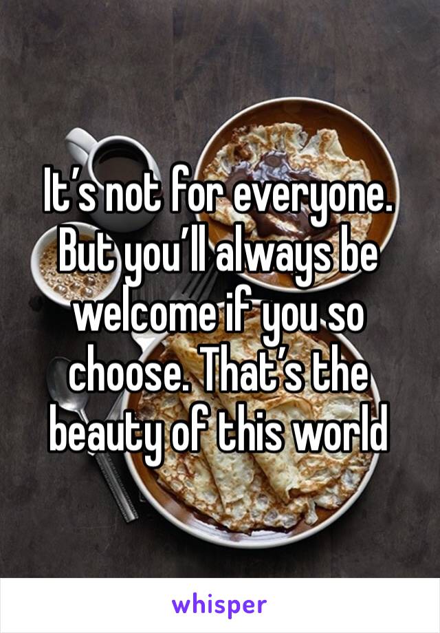 It’s not for everyone. But you’ll always be welcome if you so choose. That’s the beauty of this world 