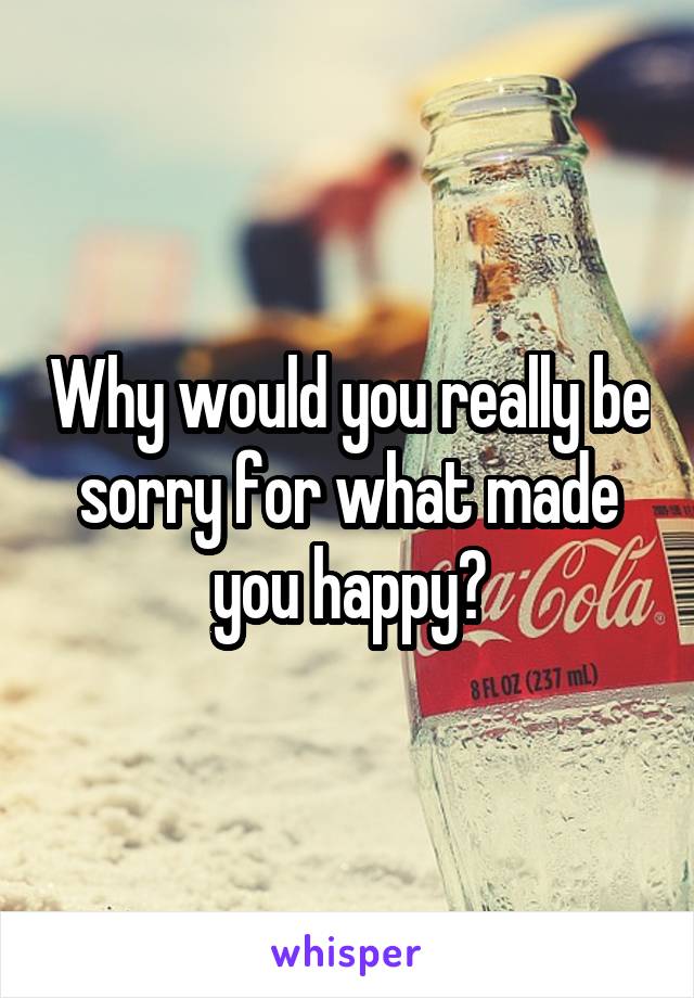 Why would you really be sorry for what made you happy?