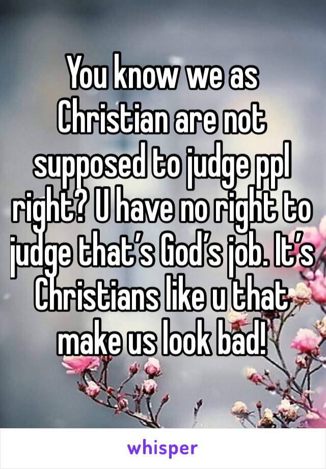 You know we as Christian are not supposed to judge ppl right? U have no right to judge that’s God’s job. It’s Christians like u that make us look bad!