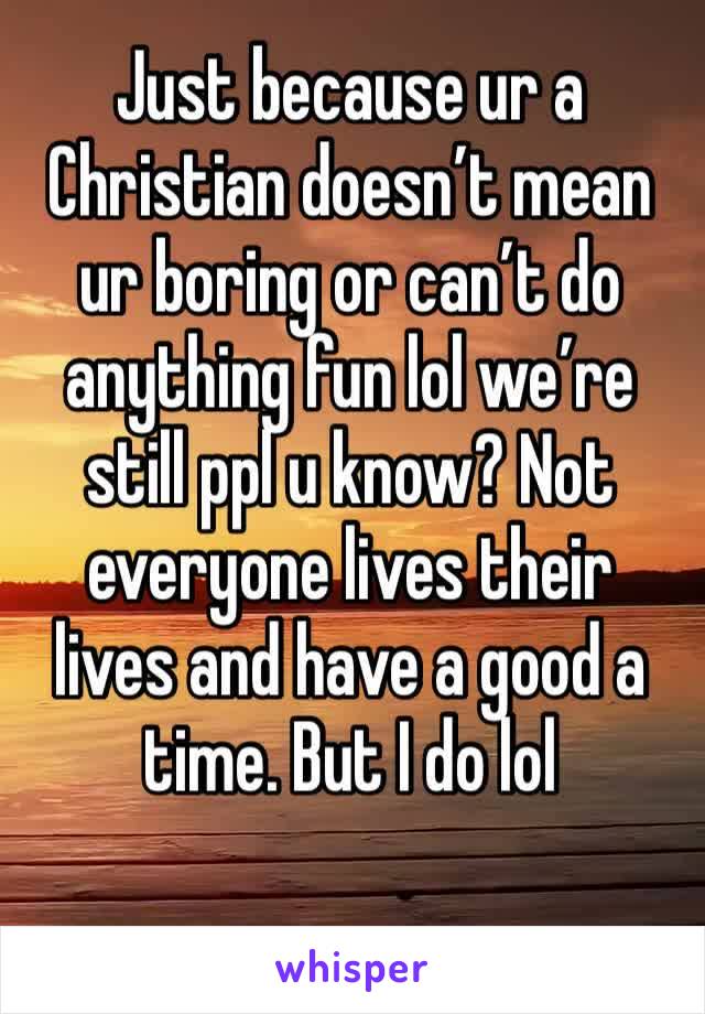 Just because ur a Christian doesn’t mean ur boring or can’t do anything fun lol we’re still ppl u know? Not everyone lives their lives and have a good a time. But I do lol 