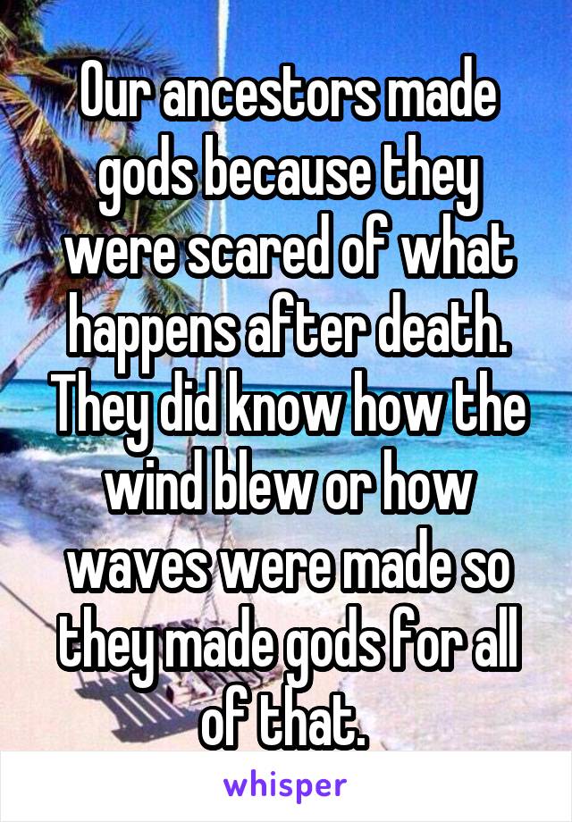 Our ancestors made gods because they were scared of what happens after death. They did know how the wind blew or how waves were made so they made gods for all of that. 