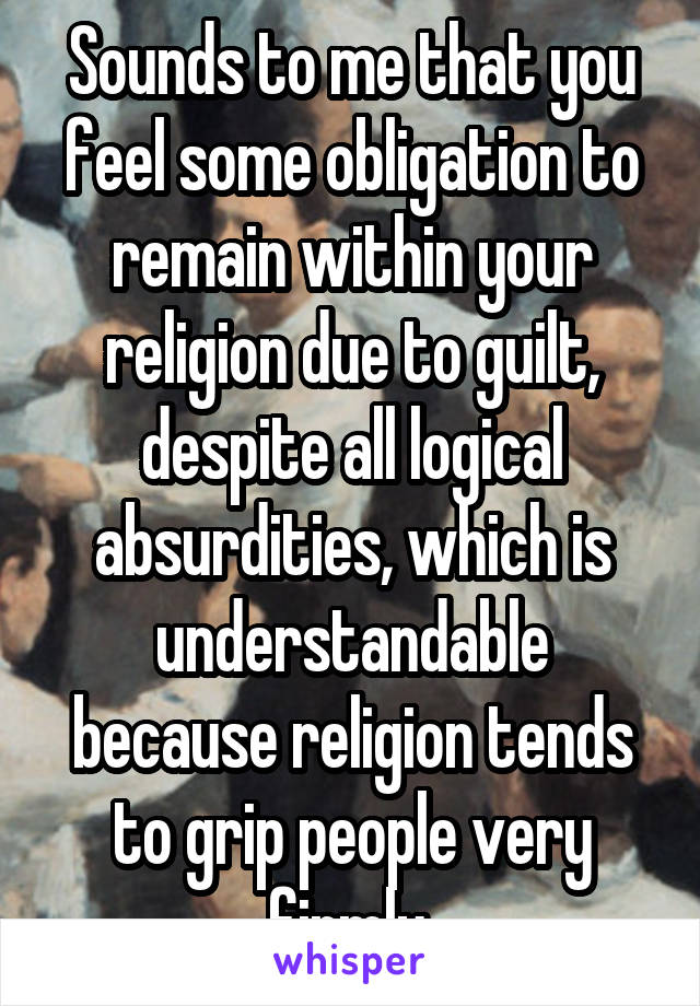 Sounds to me that you feel some obligation to remain within your religion due to guilt, despite all logical absurdities, which is understandable because religion tends to grip people very firmly.