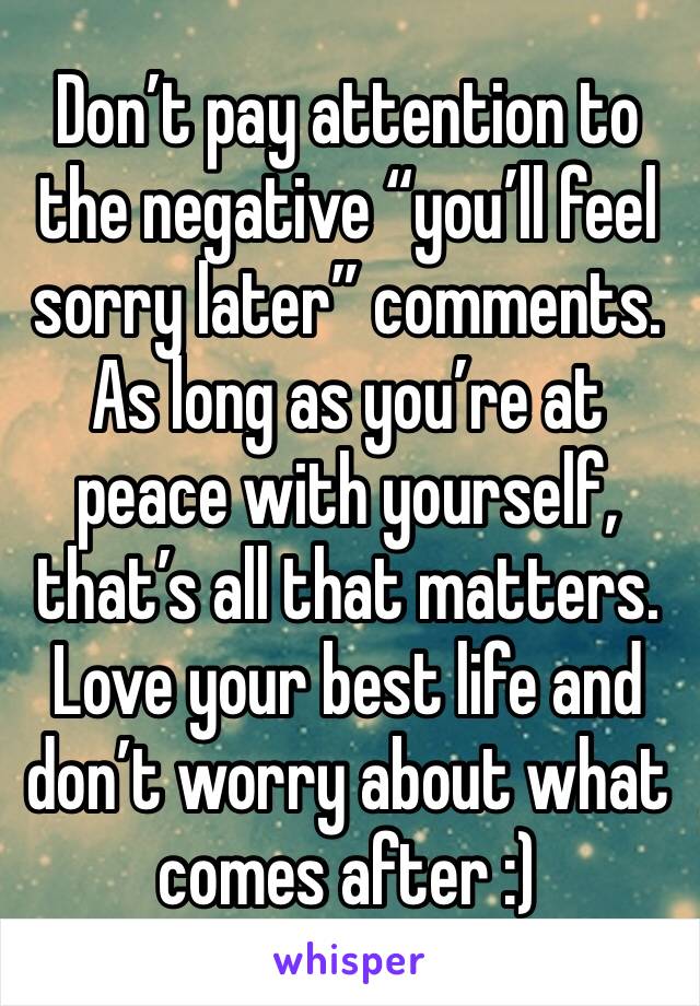 Don’t pay attention to the negative “you’ll feel sorry later” comments. As long as you’re at peace with yourself, that’s all that matters. Love your best life and don’t worry about what comes after :)