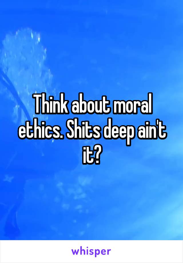 Think about moral ethics. Shits deep ain't it?