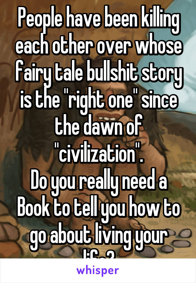 People have been killing each other over whose fairy tale bullshit story is the "right one" since the dawn of "civilization".
Do you really need a
Book to tell you how to go about living your life?