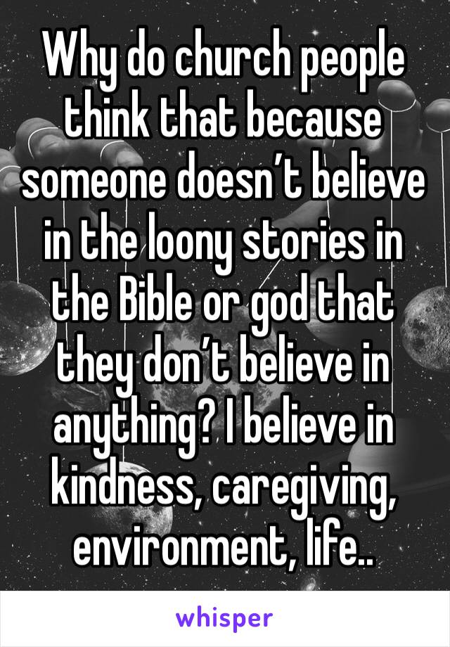 Why do church people think that because someone doesn’t believe in the loony stories in the Bible or god that they don’t believe in anything? I believe in kindness, caregiving, environment, life.. 