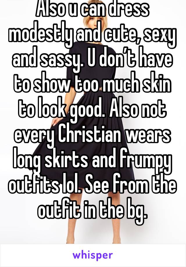 Also u can dress modestly and cute, sexy and sassy. U don’t have to show too much skin to look good. Also not every Christian wears long skirts and frumpy outfits lol. See from the outfit in the bg.