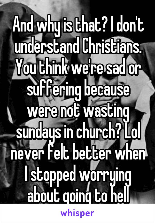 And why is that? I don't understand Christians. You think we're sad or suffering because were not wasting sundays in church? Lol never felt better when I stopped worrying about going to hell