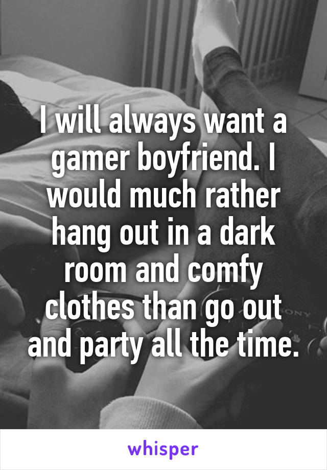 I will always want a gamer boyfriend. I would much rather hang out in a dark room and comfy clothes than go out and party all the time.