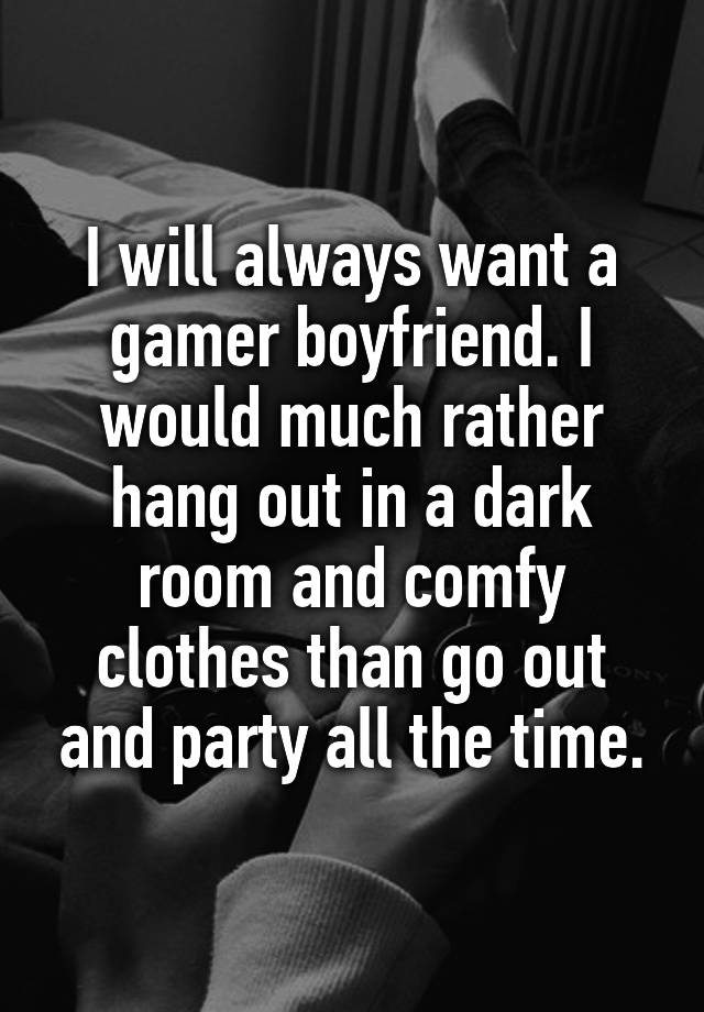 I will always want a gamer boyfriend. I would much rather hang out in a dark room and comfy clothes than go out and party all the time.