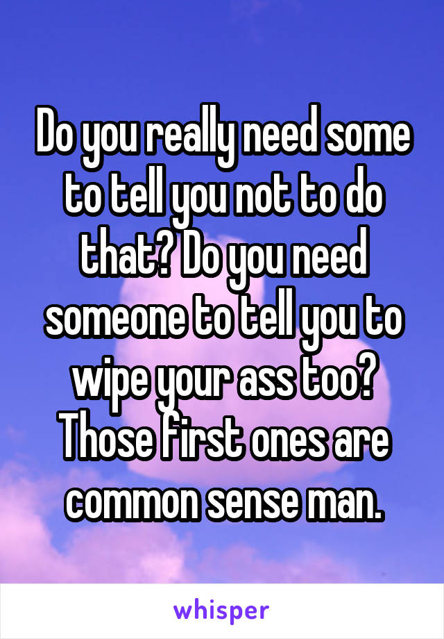 Do you really need some to tell you not to do that? Do you need someone to tell you to wipe your ass too? Those first ones are common sense man.