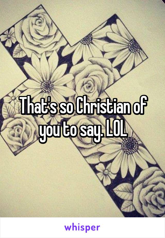 That's so Christian of you to say. LOL