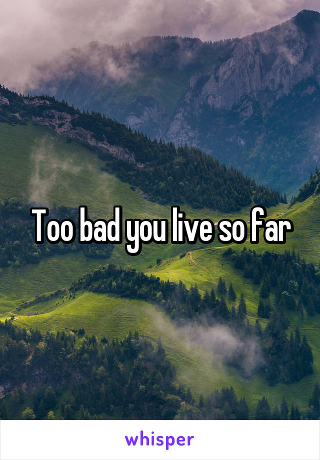 Too bad you live so far