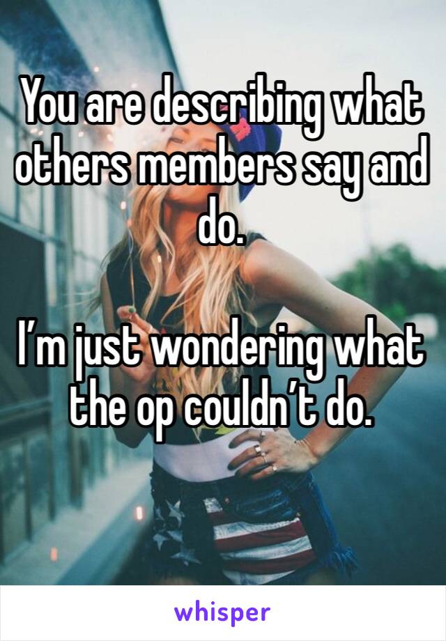 You are describing what others members say and do.

I’m just wondering what the op couldn’t do.

