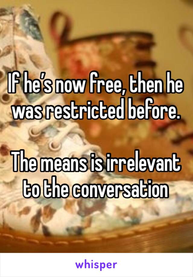 If he’s now free, then he was restricted before.

The means is irrelevant to the conversation 