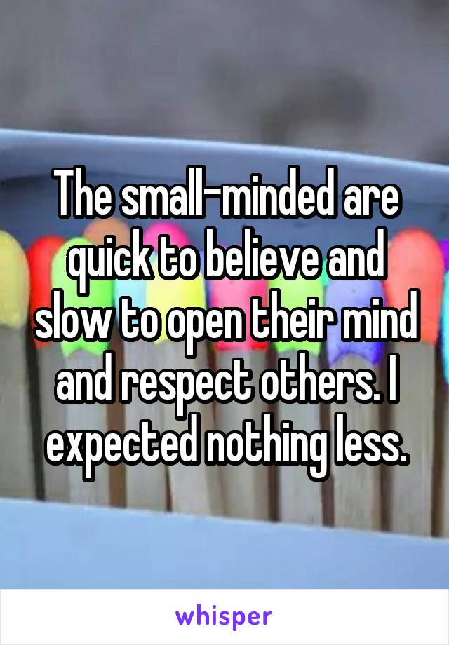 The small-minded are quick to believe and slow to open their mind and respect others. I expected nothing less.