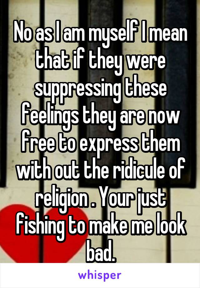 No as I am myself I mean that if they were suppressing these feelings they are now free to express them with out the ridicule of religion . Your just fishing to make me look bad.