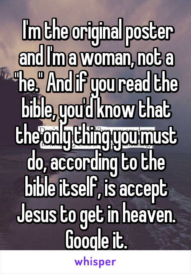  I'm the original poster and I'm a woman, not a "he." And if you read the bible, you'd know that the only thing you must do, according to the bible itself, is accept Jesus to get in heaven. Google it.