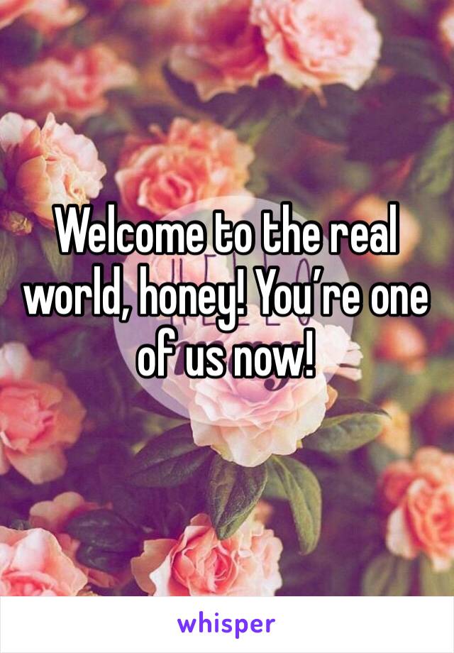 Welcome to the real world, honey! You’re one of us now!