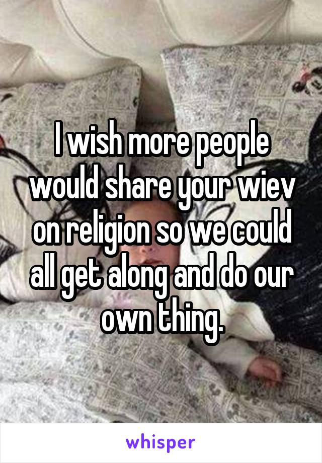 I wish more people would share your wiev on religion so we could all get along and do our own thing.