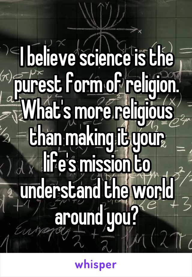 I believe science is the purest form of religion. What's more religious than making it your life's mission to understand the world around you?