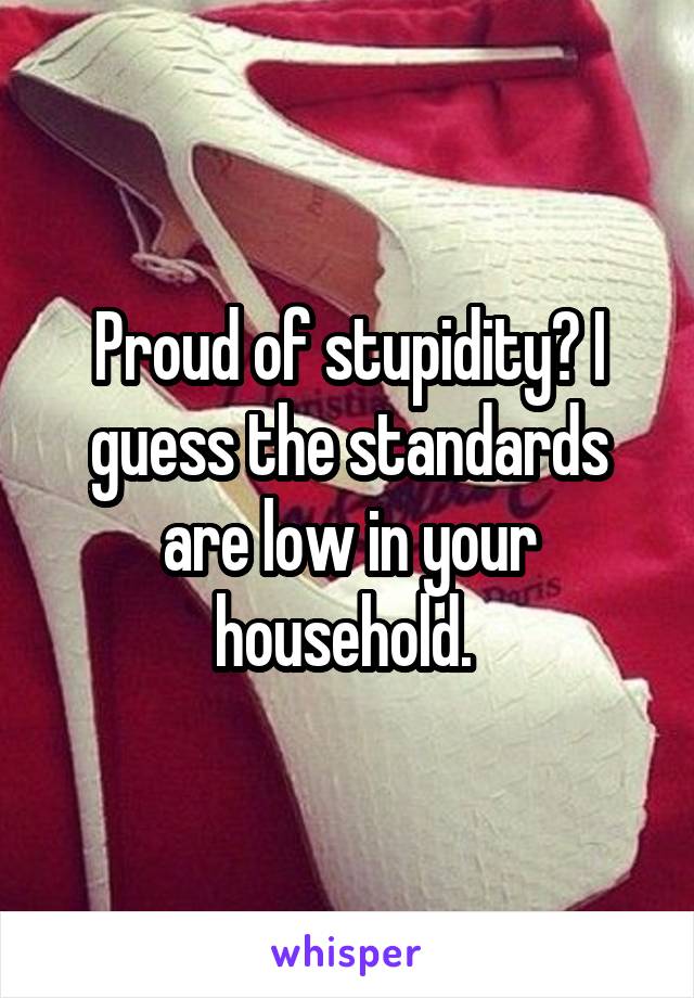 Proud of stupidity? I guess the standards are low in your household. 