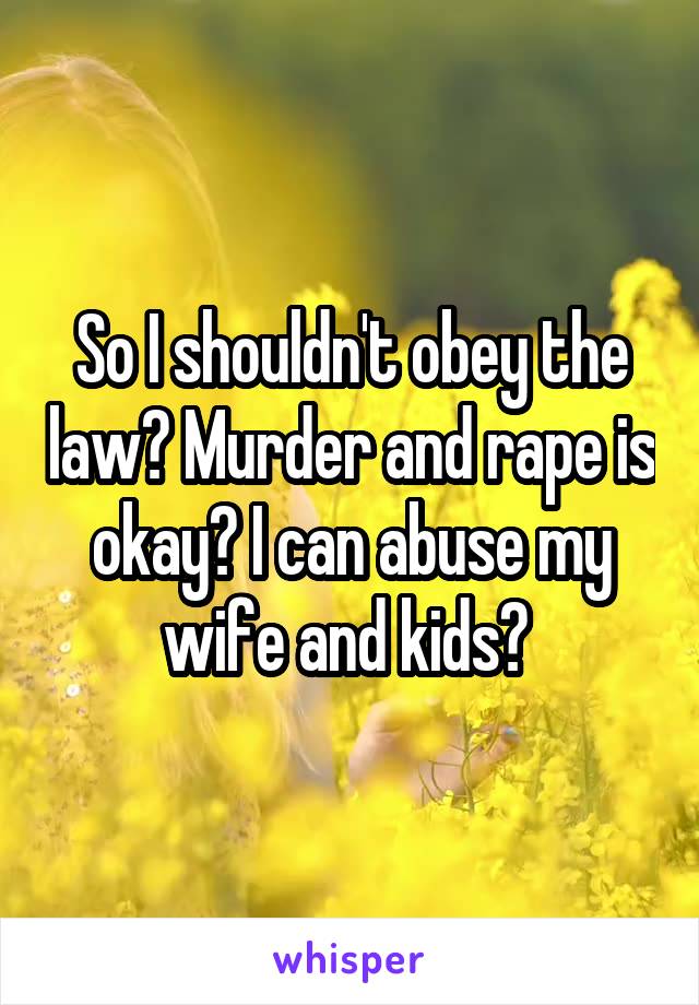 So I shouldn't obey the law? Murder and rape is okay? I can abuse my wife and kids? 