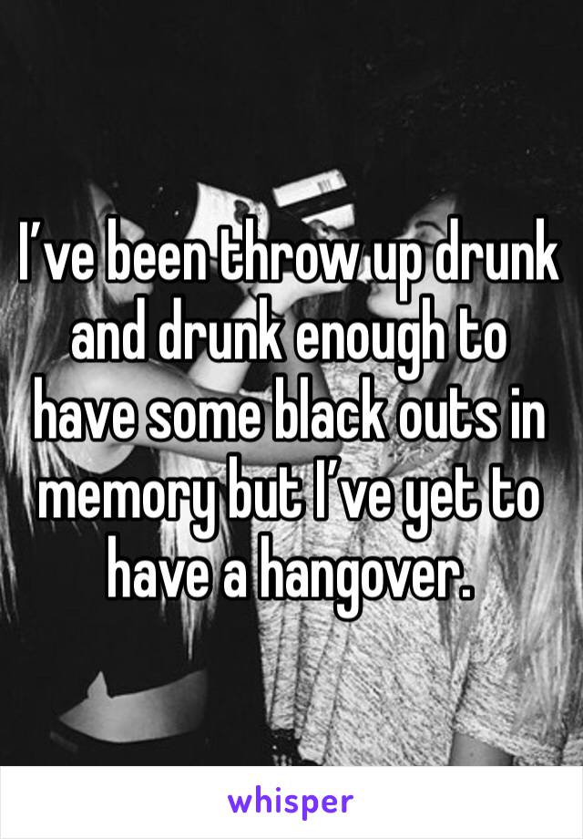 I’ve been throw up drunk and drunk enough to have some black outs in memory but I’ve yet to have a hangover.