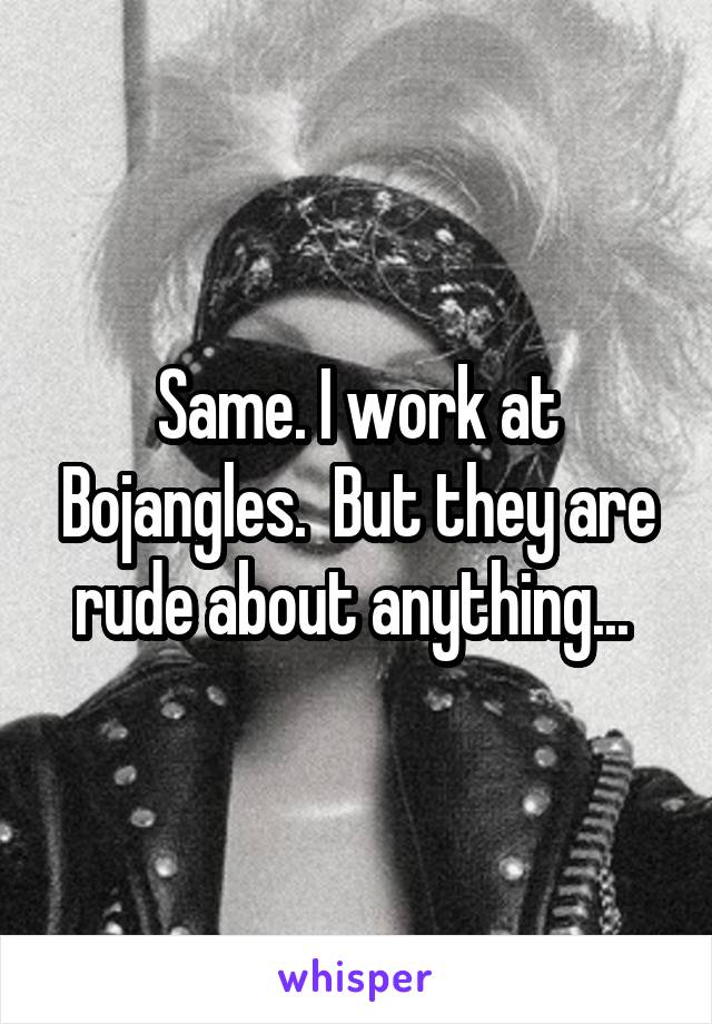 Same. I work at Bojangles.  But they are rude about anything... 