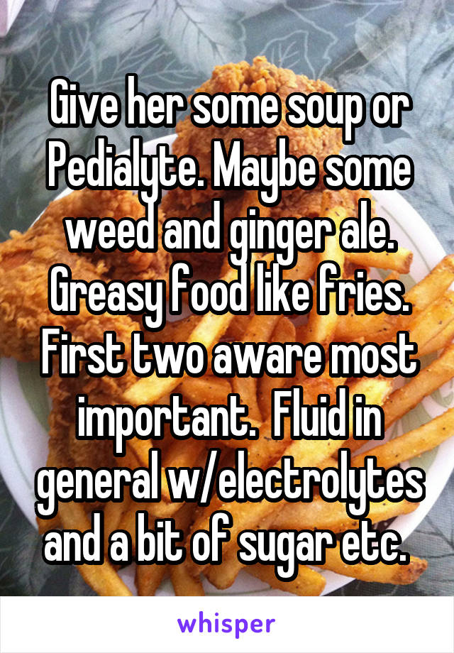 Give her some soup or Pedialyte. Maybe some weed and ginger ale. Greasy food like fries. First two aware most important.  Fluid in general w/electrolytes and a bit of sugar etc. 