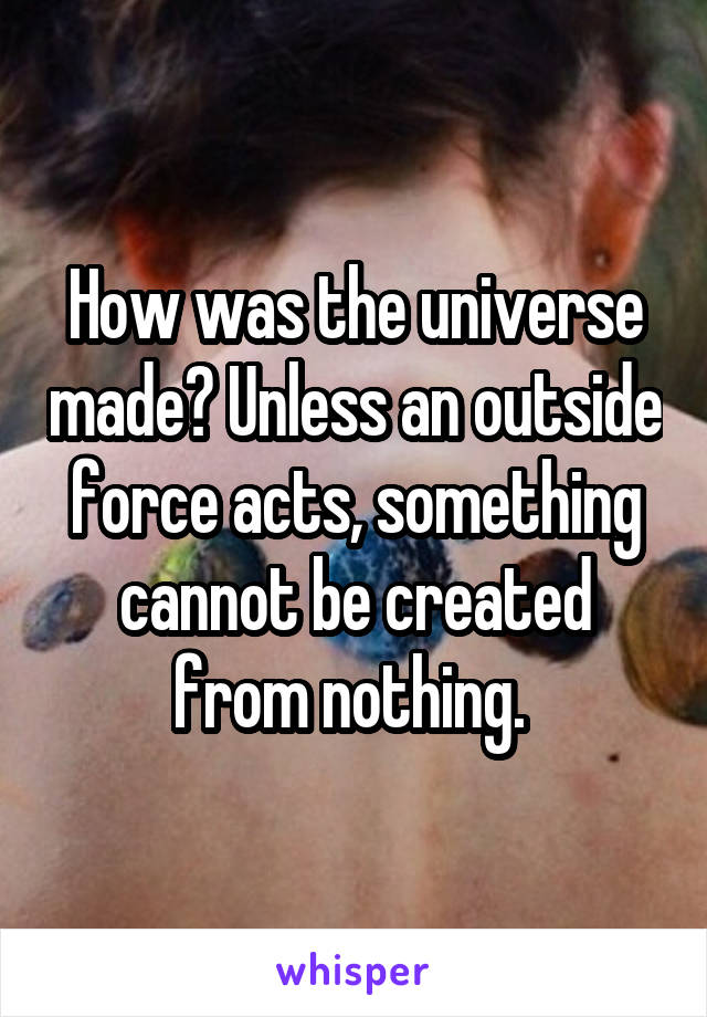 How was the universe made? Unless an outside force acts, something cannot be created from nothing. 