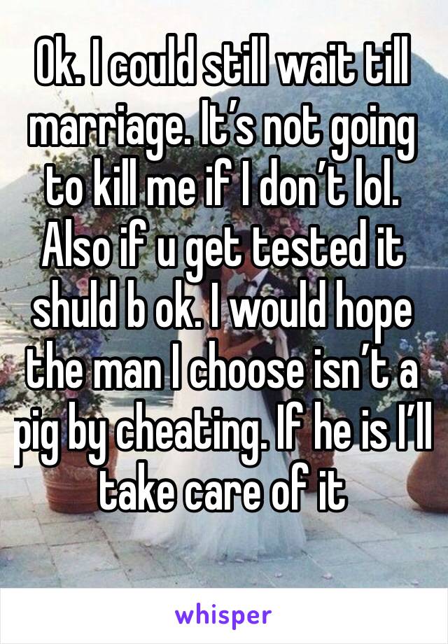 Ok. I could still wait till marriage. It’s not going to kill me if I don’t lol. Also if u get tested it shuld b ok. I would hope the man I choose isn’t a pig by cheating. If he is I’ll take care of it