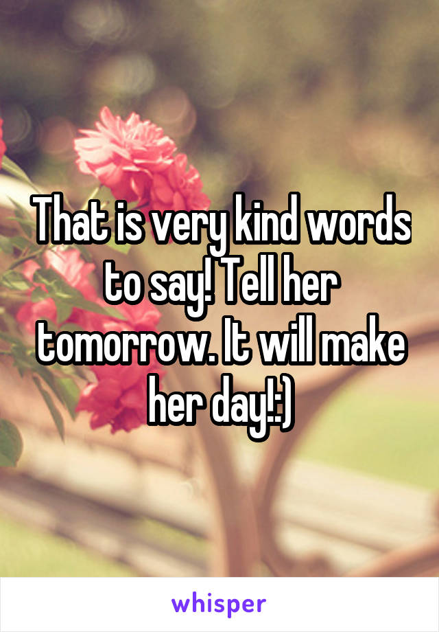 That is very kind words to say! Tell her tomorrow. It will make her day!:)