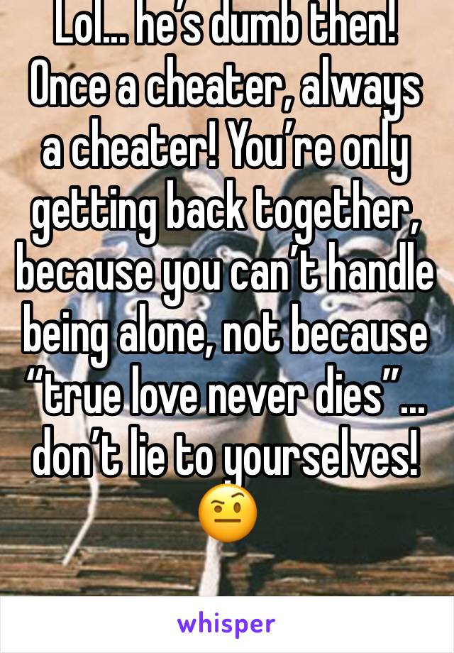 Lol... he’s dumb then! Once a cheater, always  a cheater! You’re only getting back together, because you can’t handle being alone, not because “true love never dies”... don’t lie to yourselves! 🤨
