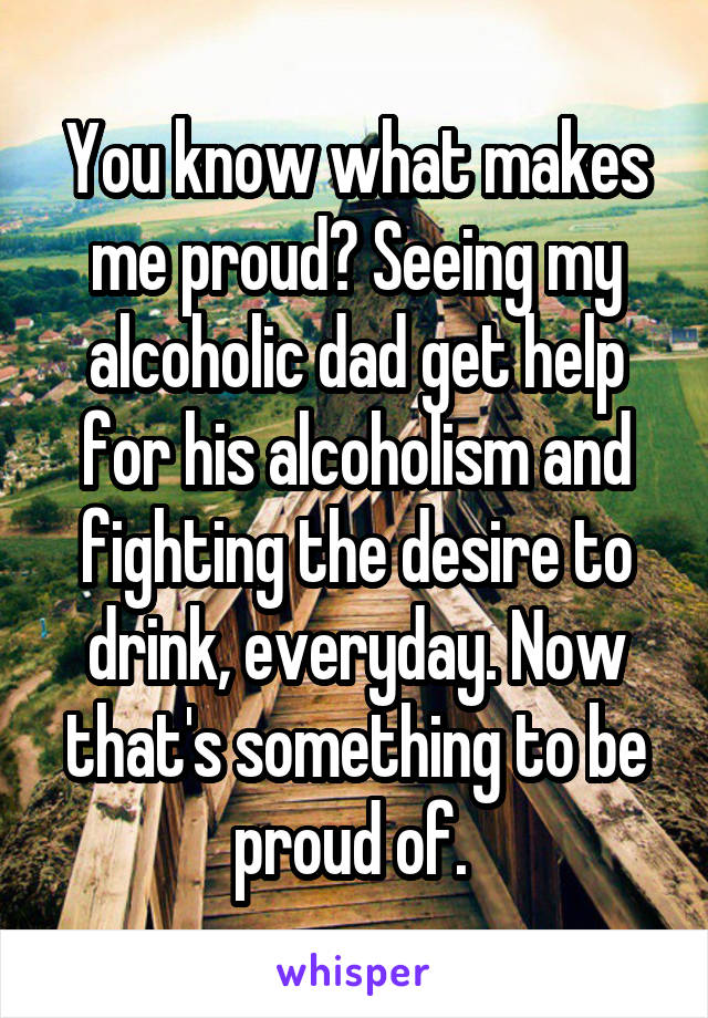 You know what makes me proud? Seeing my alcoholic dad get help for his alcoholism and fighting the desire to drink, everyday. Now that's something to be proud of. 