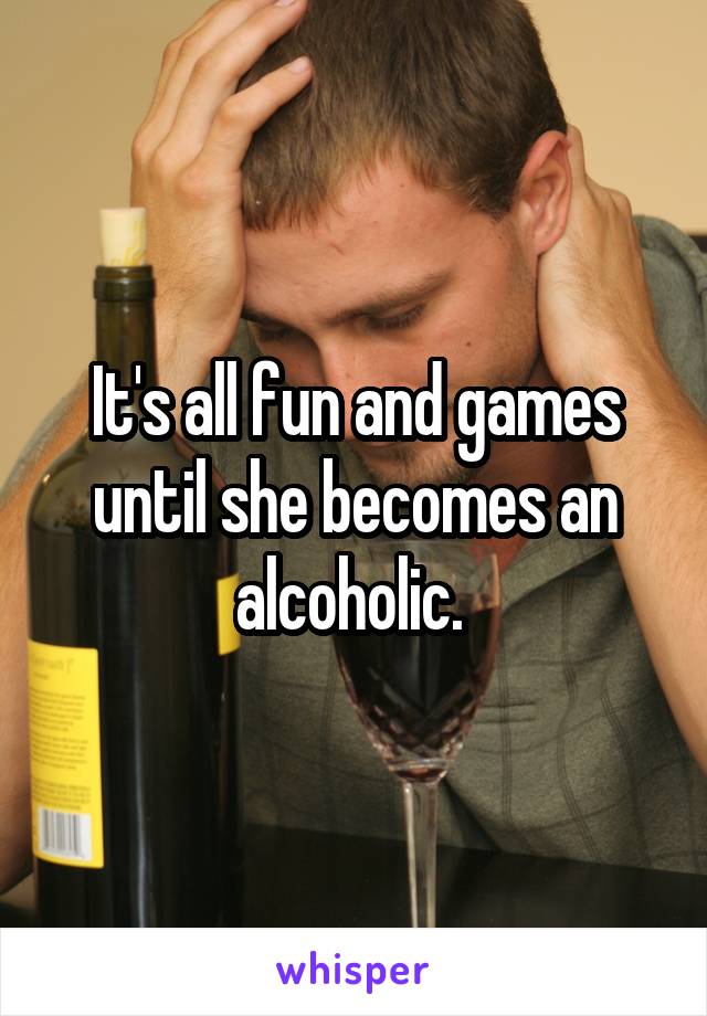 It's all fun and games until she becomes an alcoholic. 