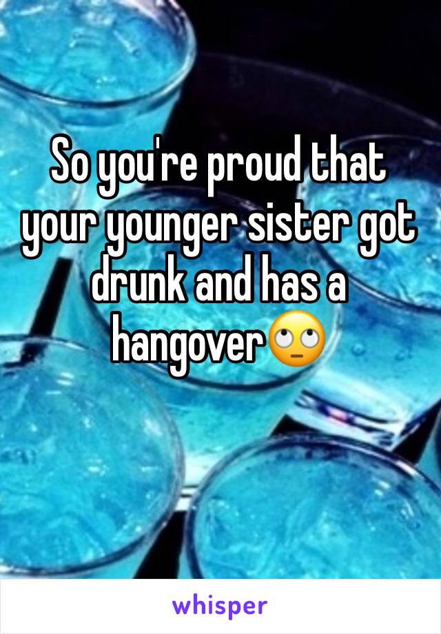 So you're proud that your younger sister got drunk and has a hangover🙄