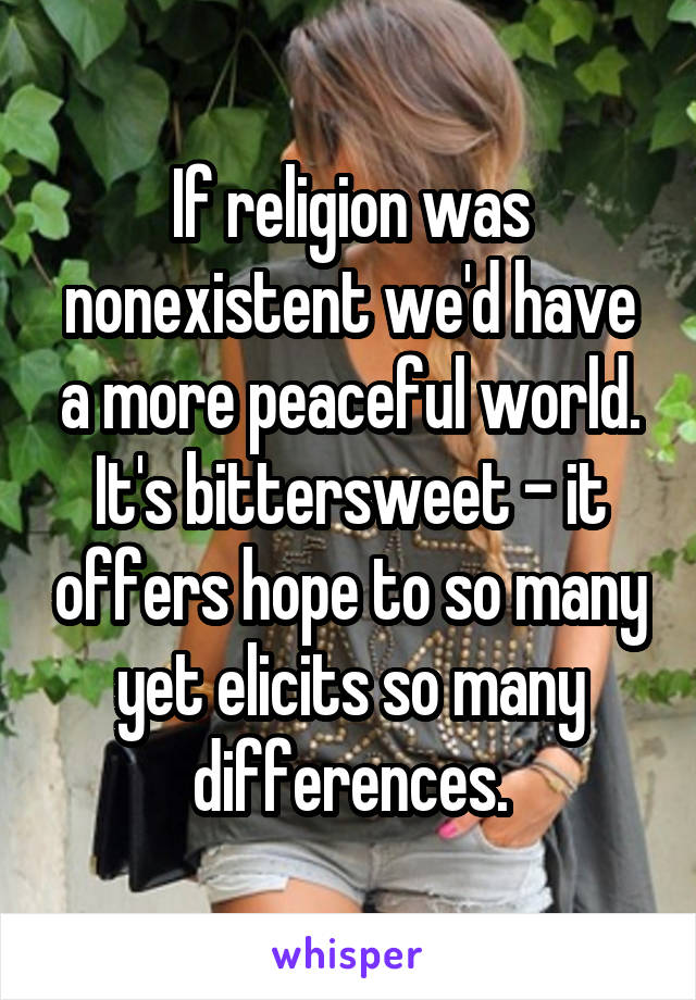 If religion was nonexistent we'd have a more peaceful world. It's bittersweet - it offers hope to so many yet elicits so many differences.