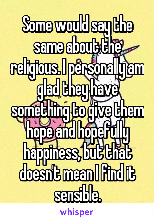 Some would say the same about the religious. I personally am glad they have something to give them hope and hopefully happiness, but that doesn't mean I find it sensible.